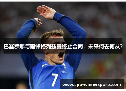 巴塞罗那与前锋格列兹曼终止合同，未来何去何从？